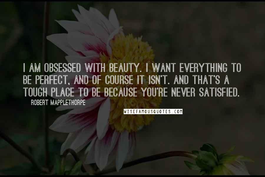 Robert Mapplethorpe Quotes: I am obsessed with beauty. I want everything to be perfect, and of course it isn't. And that's a tough place to be because you're never satisfied.