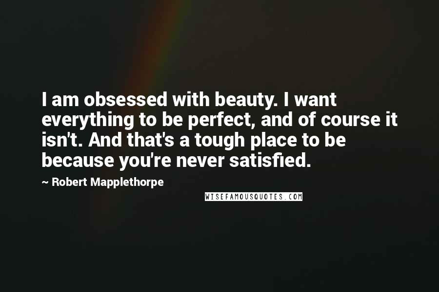 Robert Mapplethorpe Quotes: I am obsessed with beauty. I want everything to be perfect, and of course it isn't. And that's a tough place to be because you're never satisfied.