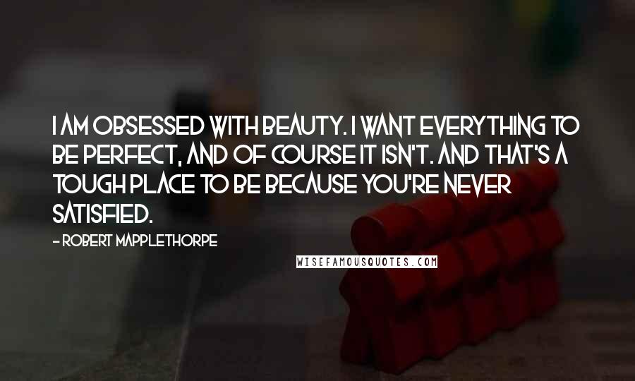 Robert Mapplethorpe Quotes: I am obsessed with beauty. I want everything to be perfect, and of course it isn't. And that's a tough place to be because you're never satisfied.