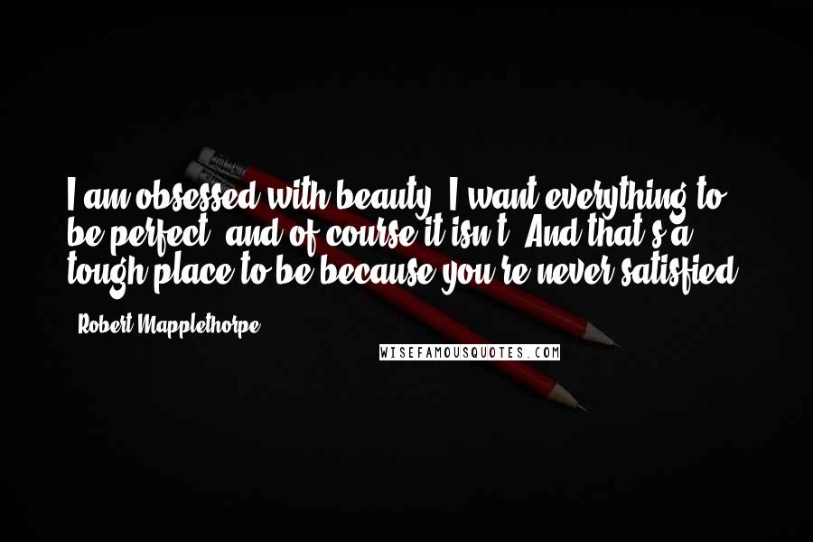 Robert Mapplethorpe Quotes: I am obsessed with beauty. I want everything to be perfect, and of course it isn't. And that's a tough place to be because you're never satisfied.