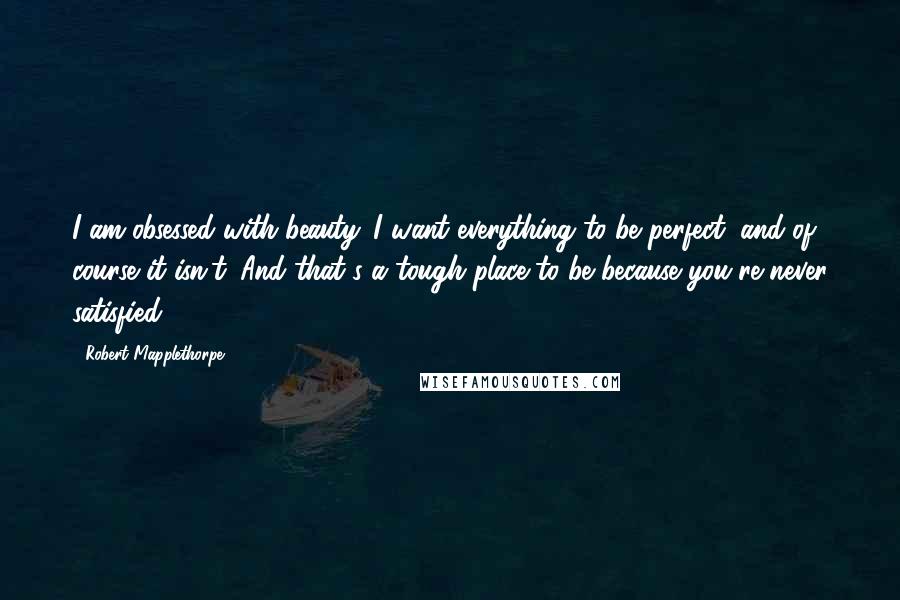 Robert Mapplethorpe Quotes: I am obsessed with beauty. I want everything to be perfect, and of course it isn't. And that's a tough place to be because you're never satisfied.