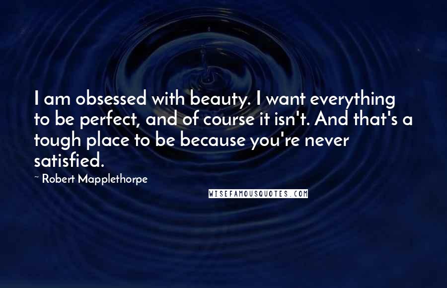 Robert Mapplethorpe Quotes: I am obsessed with beauty. I want everything to be perfect, and of course it isn't. And that's a tough place to be because you're never satisfied.