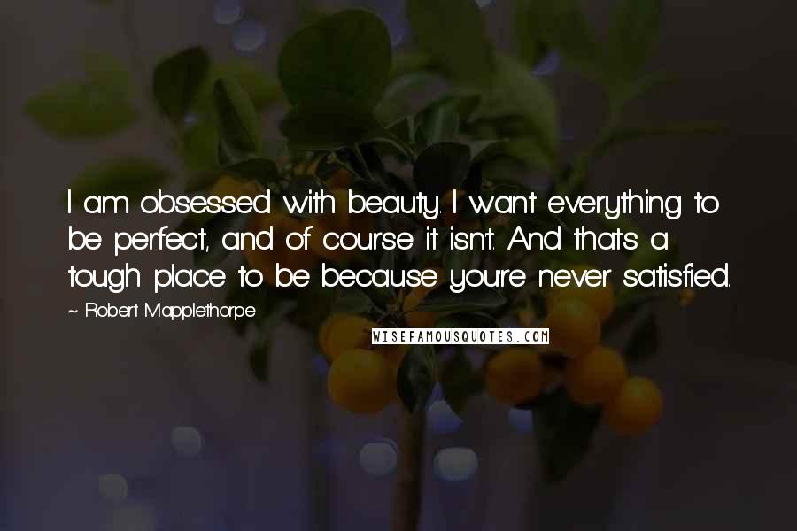 Robert Mapplethorpe Quotes: I am obsessed with beauty. I want everything to be perfect, and of course it isn't. And that's a tough place to be because you're never satisfied.