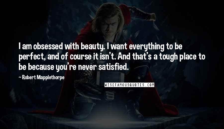Robert Mapplethorpe Quotes: I am obsessed with beauty. I want everything to be perfect, and of course it isn't. And that's a tough place to be because you're never satisfied.