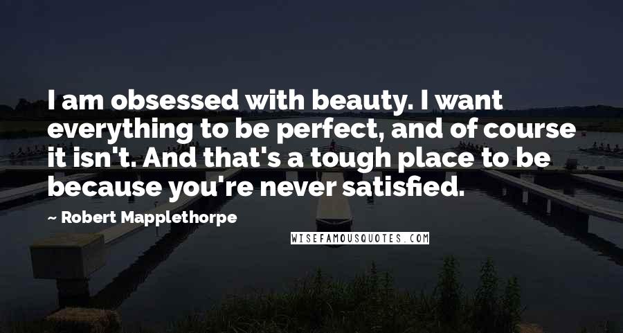 Robert Mapplethorpe Quotes: I am obsessed with beauty. I want everything to be perfect, and of course it isn't. And that's a tough place to be because you're never satisfied.