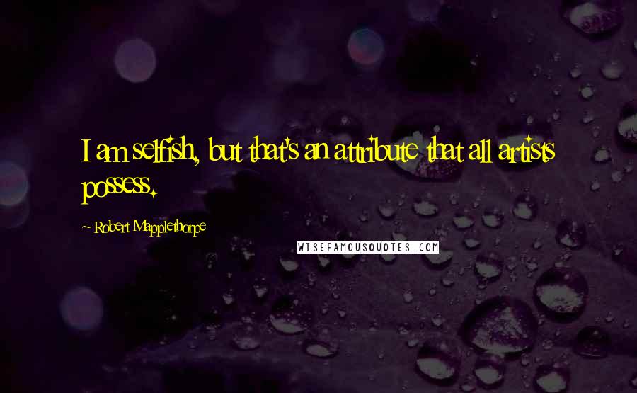 Robert Mapplethorpe Quotes: I am selfish, but that's an attribute that all artists possess.