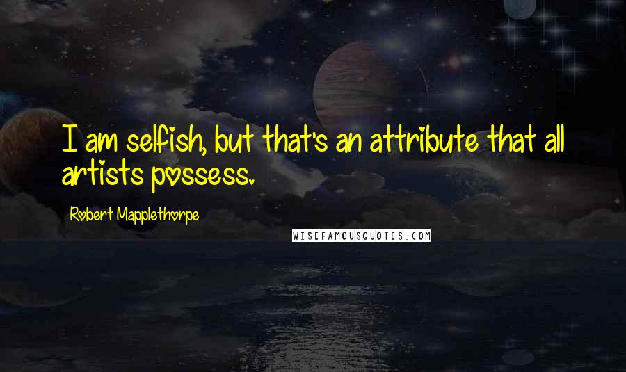 Robert Mapplethorpe Quotes: I am selfish, but that's an attribute that all artists possess.