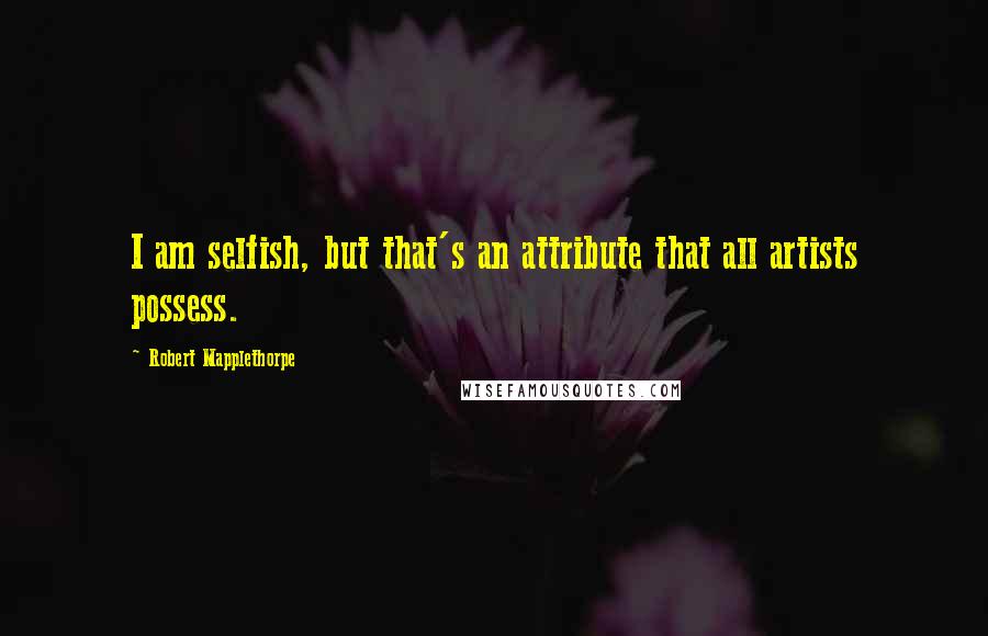 Robert Mapplethorpe Quotes: I am selfish, but that's an attribute that all artists possess.