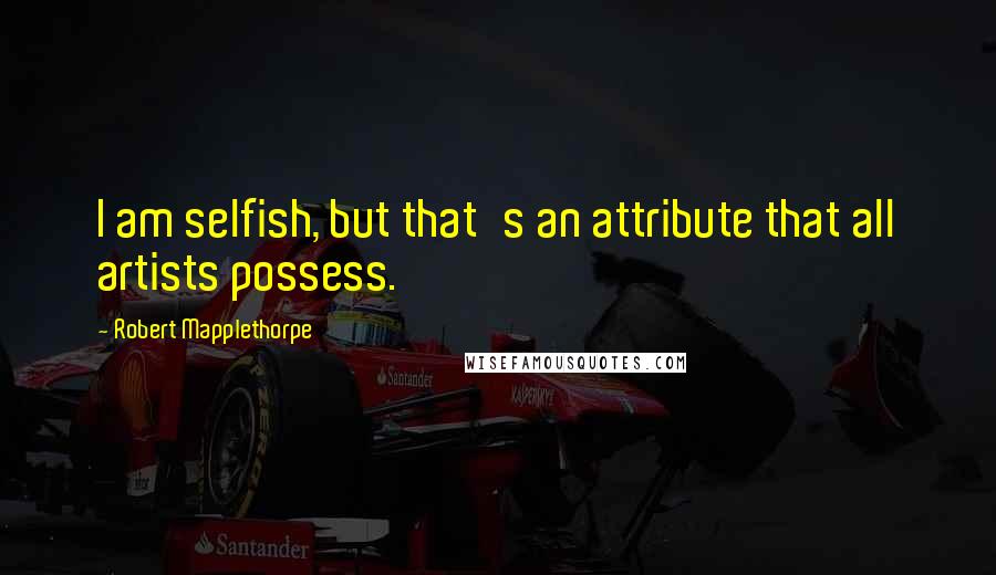Robert Mapplethorpe Quotes: I am selfish, but that's an attribute that all artists possess.