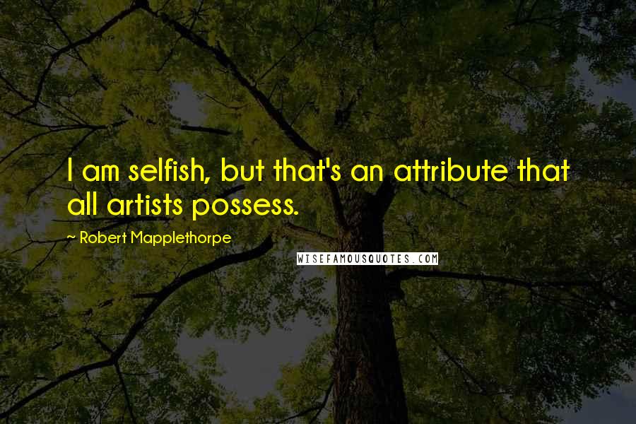 Robert Mapplethorpe Quotes: I am selfish, but that's an attribute that all artists possess.