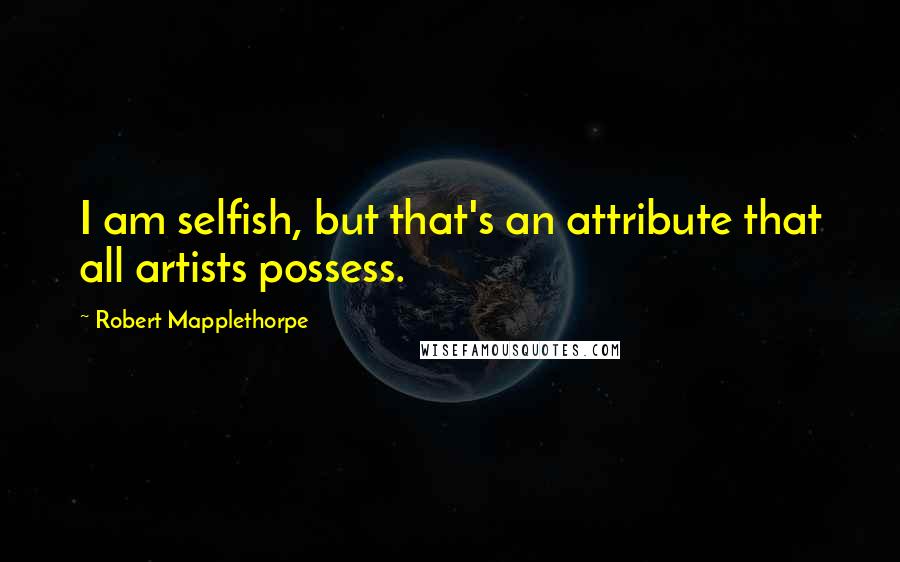 Robert Mapplethorpe Quotes: I am selfish, but that's an attribute that all artists possess.