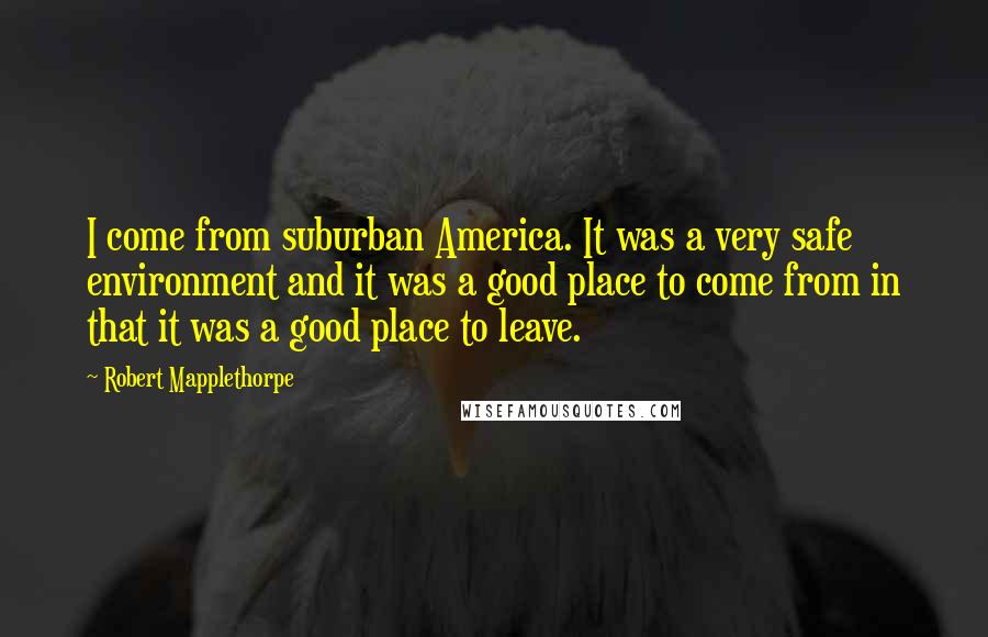 Robert Mapplethorpe Quotes: I come from suburban America. It was a very safe environment and it was a good place to come from in that it was a good place to leave.