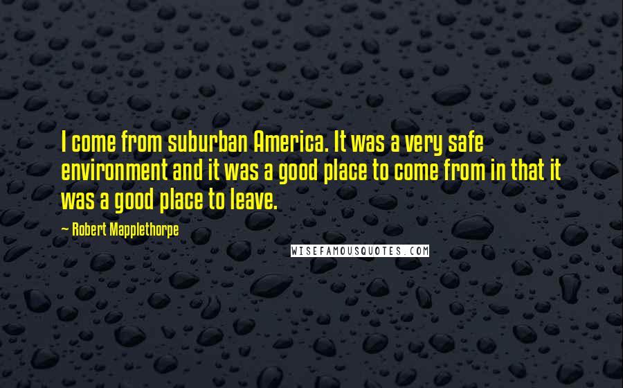 Robert Mapplethorpe Quotes: I come from suburban America. It was a very safe environment and it was a good place to come from in that it was a good place to leave.