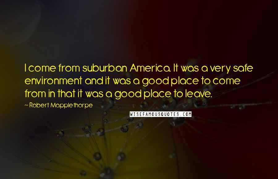 Robert Mapplethorpe Quotes: I come from suburban America. It was a very safe environment and it was a good place to come from in that it was a good place to leave.