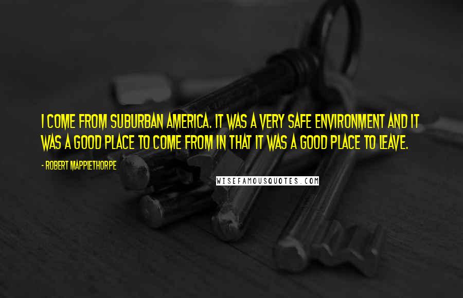 Robert Mapplethorpe Quotes: I come from suburban America. It was a very safe environment and it was a good place to come from in that it was a good place to leave.