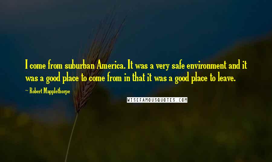 Robert Mapplethorpe Quotes: I come from suburban America. It was a very safe environment and it was a good place to come from in that it was a good place to leave.