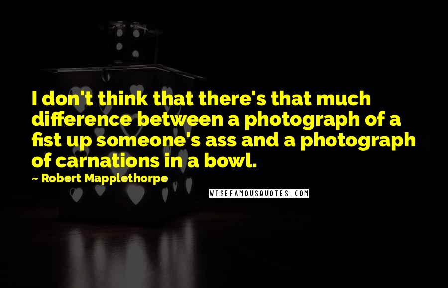 Robert Mapplethorpe Quotes: I don't think that there's that much difference between a photograph of a fist up someone's ass and a photograph of carnations in a bowl.