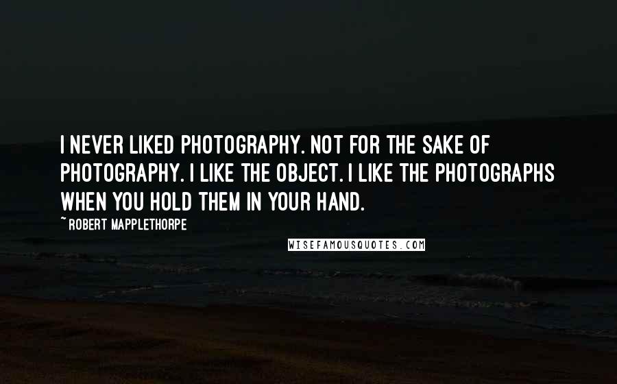 Robert Mapplethorpe Quotes: I never liked photography. Not for the sake of photography. I like the object. I like the photographs when you hold them in your hand.