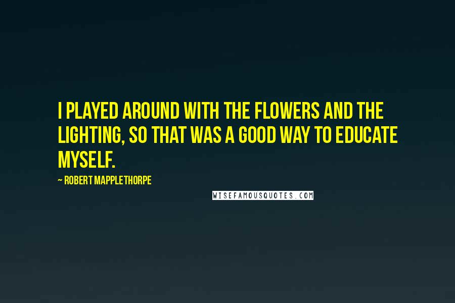 Robert Mapplethorpe Quotes: I played around with the flowers and the lighting, so that was a good way to educate myself.