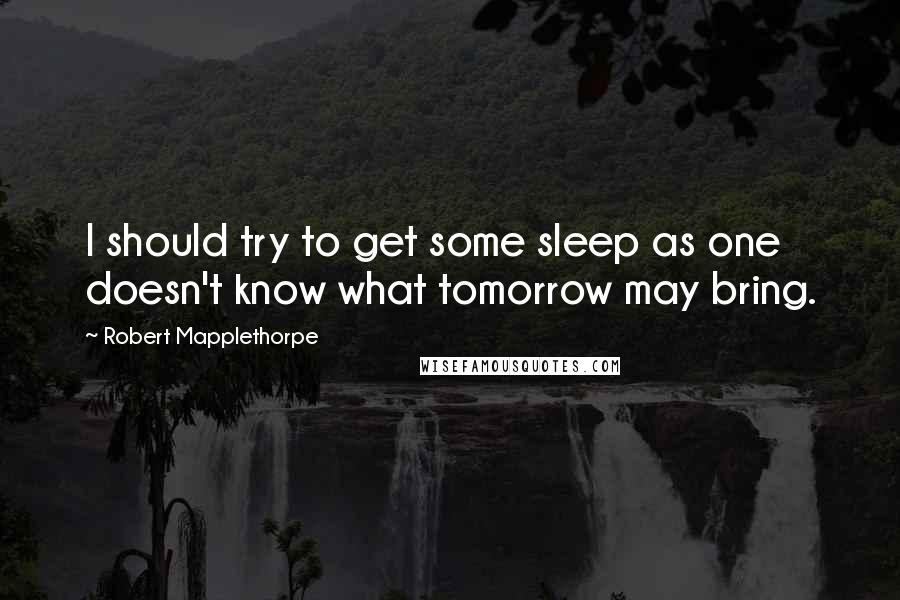 Robert Mapplethorpe Quotes: I should try to get some sleep as one doesn't know what tomorrow may bring.