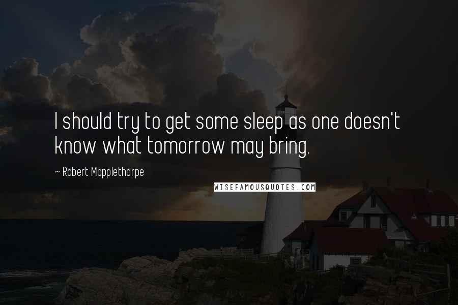 Robert Mapplethorpe Quotes: I should try to get some sleep as one doesn't know what tomorrow may bring.