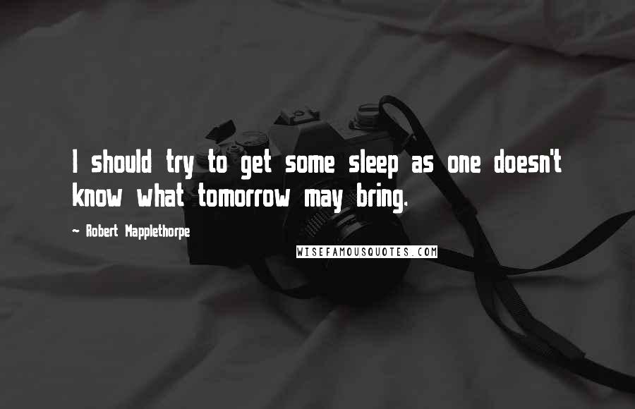 Robert Mapplethorpe Quotes: I should try to get some sleep as one doesn't know what tomorrow may bring.