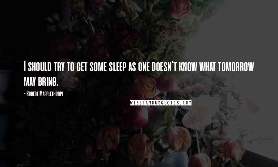 Robert Mapplethorpe Quotes: I should try to get some sleep as one doesn't know what tomorrow may bring.