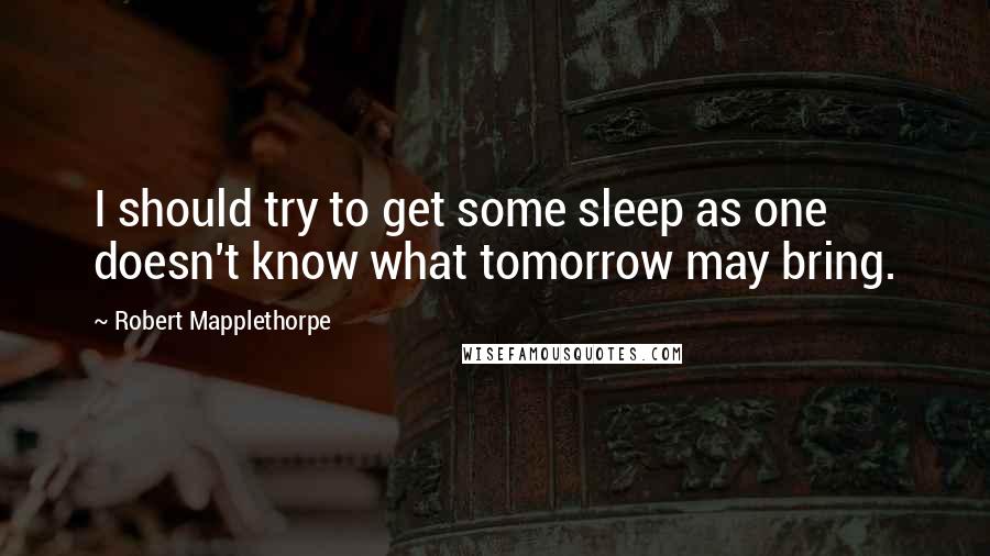 Robert Mapplethorpe Quotes: I should try to get some sleep as one doesn't know what tomorrow may bring.