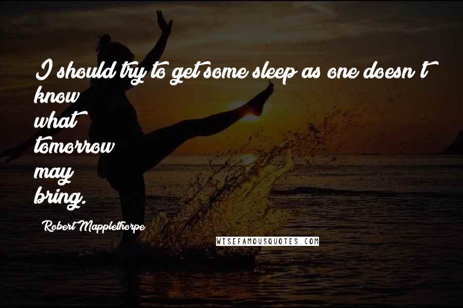 Robert Mapplethorpe Quotes: I should try to get some sleep as one doesn't know what tomorrow may bring.