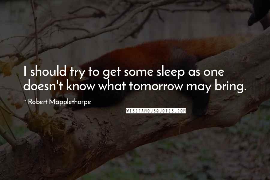 Robert Mapplethorpe Quotes: I should try to get some sleep as one doesn't know what tomorrow may bring.