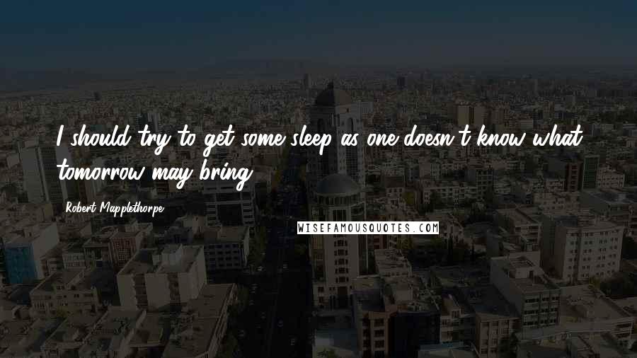 Robert Mapplethorpe Quotes: I should try to get some sleep as one doesn't know what tomorrow may bring.
