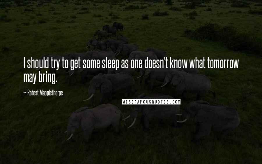 Robert Mapplethorpe Quotes: I should try to get some sleep as one doesn't know what tomorrow may bring.