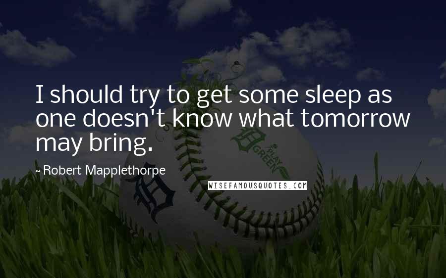 Robert Mapplethorpe Quotes: I should try to get some sleep as one doesn't know what tomorrow may bring.