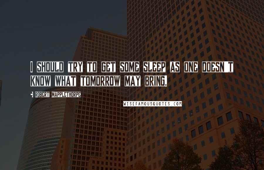 Robert Mapplethorpe Quotes: I should try to get some sleep as one doesn't know what tomorrow may bring.