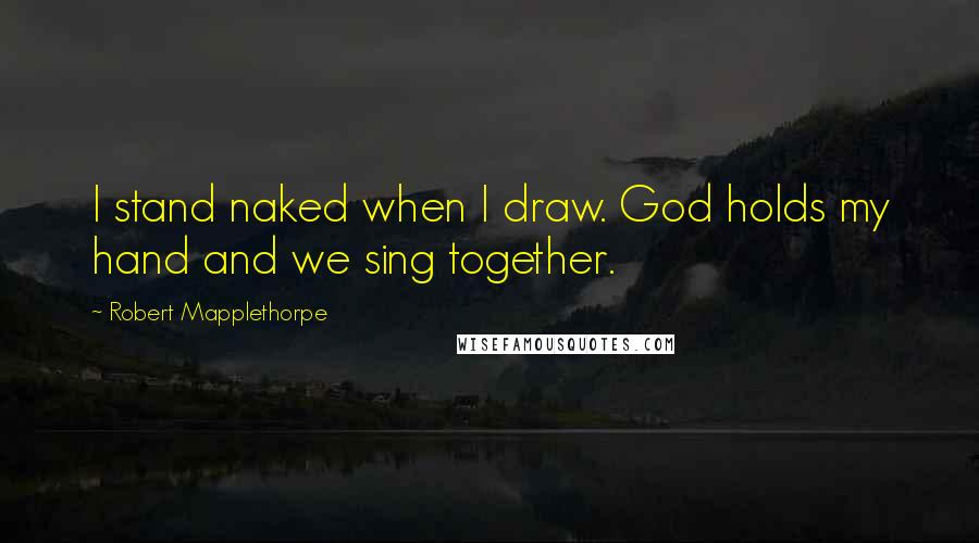 Robert Mapplethorpe Quotes: I stand naked when I draw. God holds my hand and we sing together.