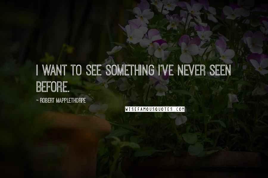 Robert Mapplethorpe Quotes: I want to see something I've never seen before.
