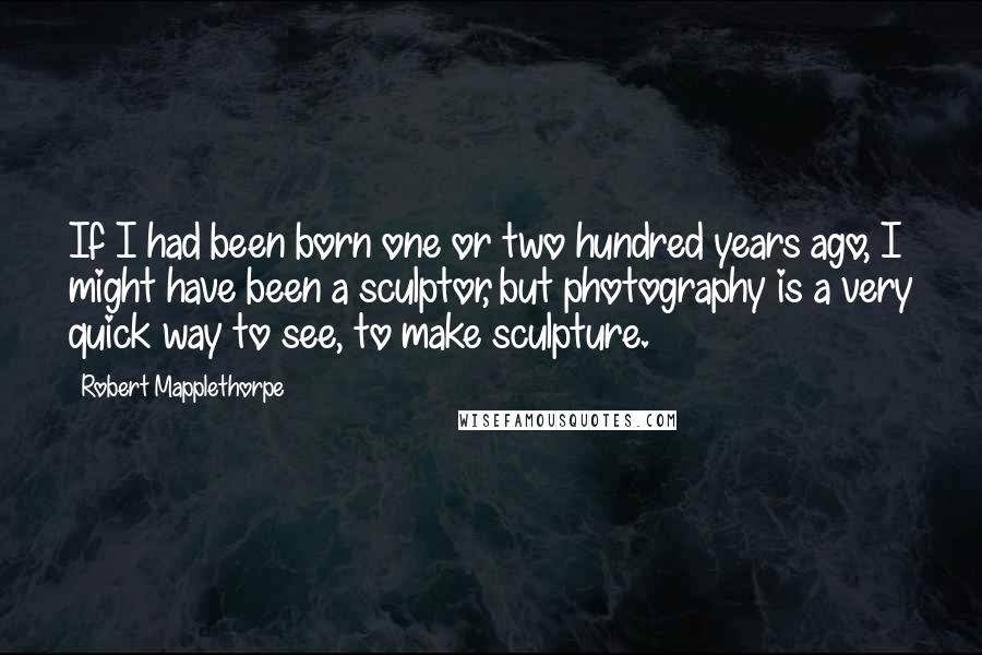 Robert Mapplethorpe Quotes: If I had been born one or two hundred years ago, I might have been a sculptor, but photography is a very quick way to see, to make sculpture.