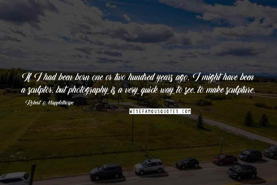 Robert Mapplethorpe Quotes: If I had been born one or two hundred years ago, I might have been a sculptor, but photography is a very quick way to see, to make sculpture.