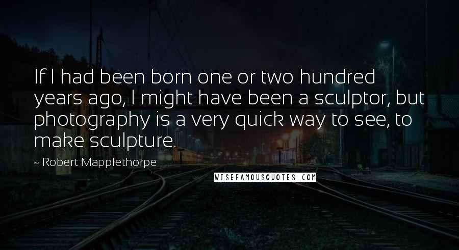 Robert Mapplethorpe Quotes: If I had been born one or two hundred years ago, I might have been a sculptor, but photography is a very quick way to see, to make sculpture.