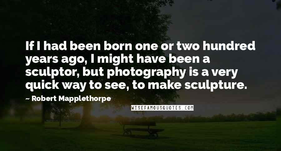 Robert Mapplethorpe Quotes: If I had been born one or two hundred years ago, I might have been a sculptor, but photography is a very quick way to see, to make sculpture.