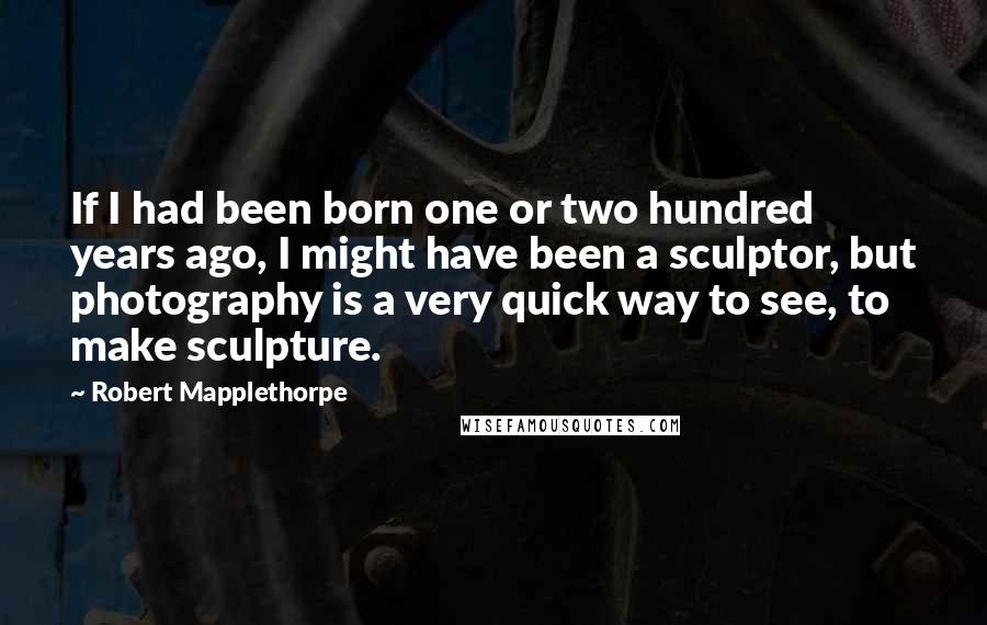 Robert Mapplethorpe Quotes: If I had been born one or two hundred years ago, I might have been a sculptor, but photography is a very quick way to see, to make sculpture.