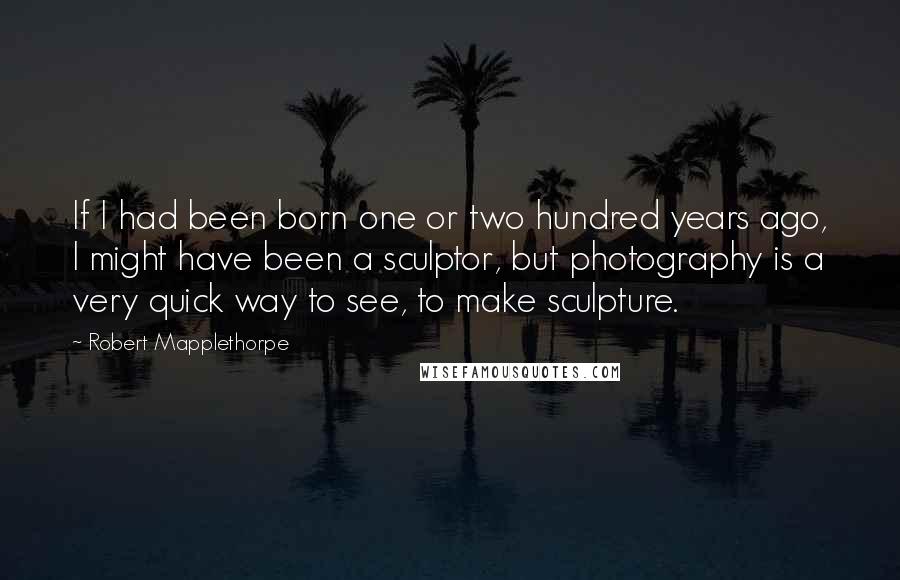 Robert Mapplethorpe Quotes: If I had been born one or two hundred years ago, I might have been a sculptor, but photography is a very quick way to see, to make sculpture.