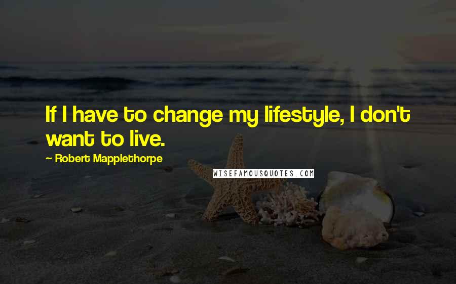 Robert Mapplethorpe Quotes: If I have to change my lifestyle, I don't want to live.