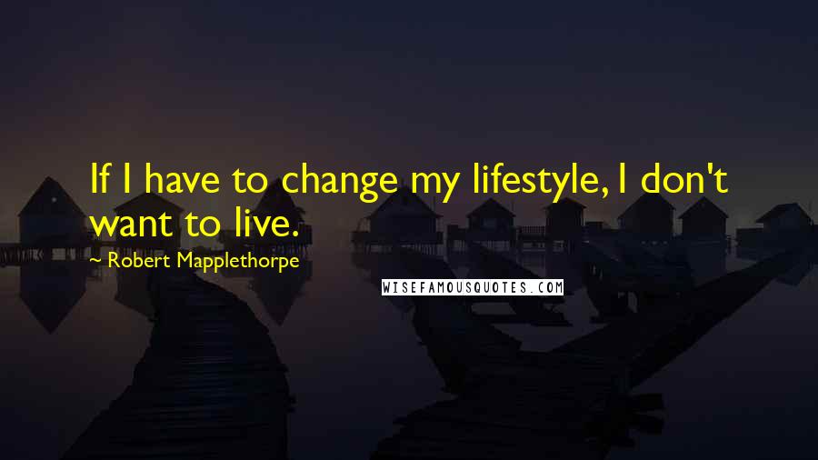 Robert Mapplethorpe Quotes: If I have to change my lifestyle, I don't want to live.