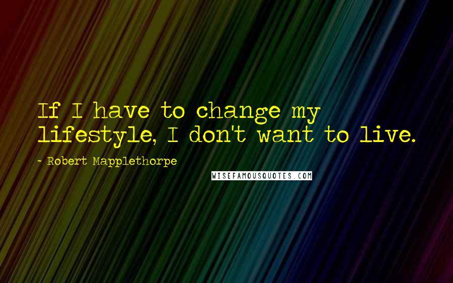 Robert Mapplethorpe Quotes: If I have to change my lifestyle, I don't want to live.