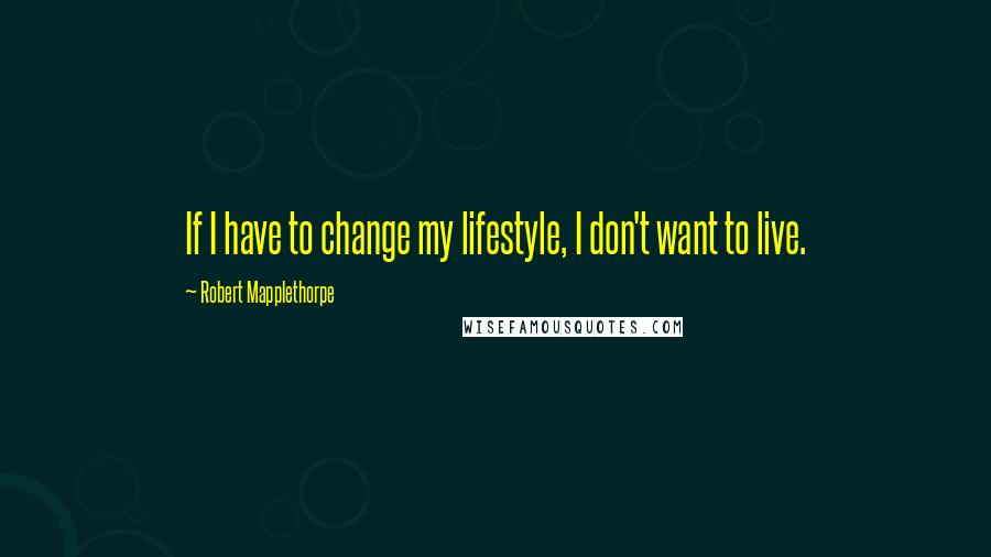 Robert Mapplethorpe Quotes: If I have to change my lifestyle, I don't want to live.