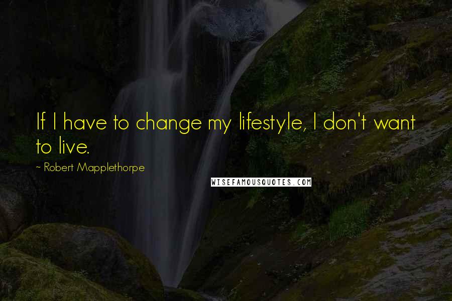 Robert Mapplethorpe Quotes: If I have to change my lifestyle, I don't want to live.