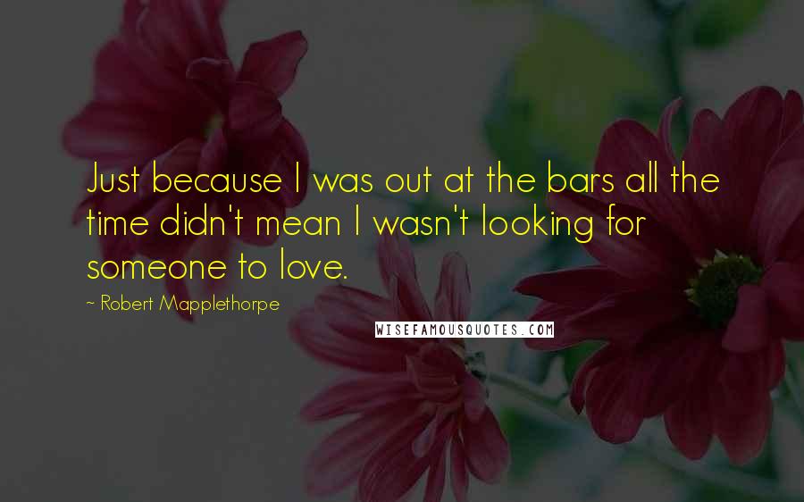 Robert Mapplethorpe Quotes: Just because I was out at the bars all the time didn't mean I wasn't looking for someone to love.