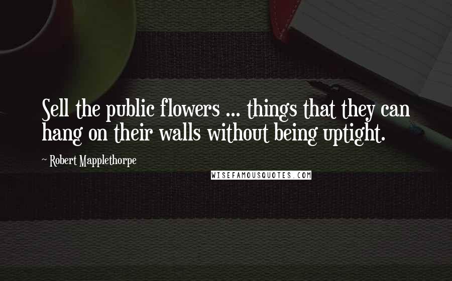 Robert Mapplethorpe Quotes: Sell the public flowers ... things that they can hang on their walls without being uptight.