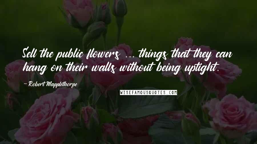 Robert Mapplethorpe Quotes: Sell the public flowers ... things that they can hang on their walls without being uptight.